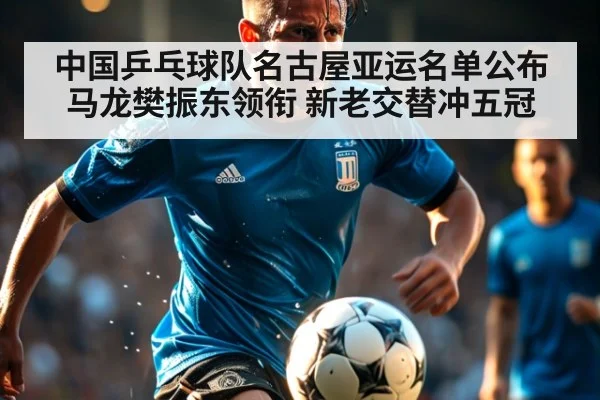 中国乒乓球队名古屋亚运名单公布 马龙樊振东领衔 新老交替冲五冠