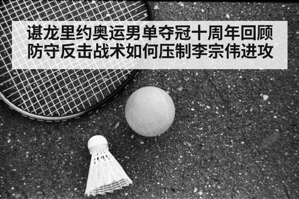 谌龙里约奥运男单夺冠十周年回顾 防守反击战术如何压制李宗伟进攻